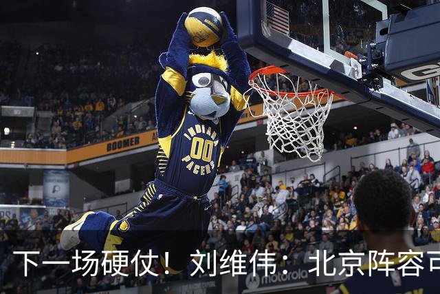 下一场硬仗！刘维伟：北京阵容可以说是国家队 但主场肯定全力争胜