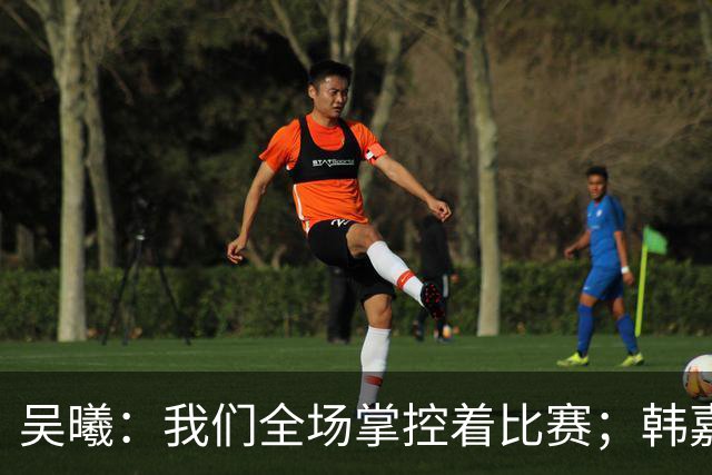 吴曦：我们全场掌控着比赛；韩嘉文的进球是努力训练的回报