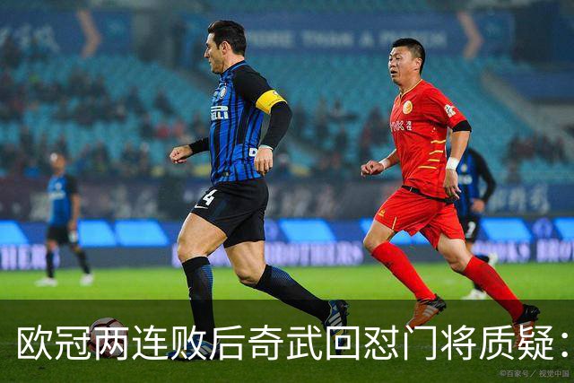 欧冠两连败后奇武回怼门将质疑：我不理解这些问题
