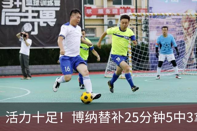 活力十足！博纳替补25分钟5中3拿6分13板3帽1断 其中5前场板