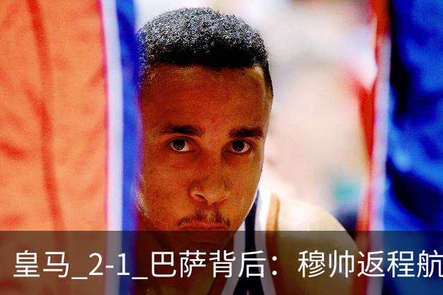 皇马 2-1 巴萨背后：穆帅返程航班开启复盘，皇马剑指西甲冠军