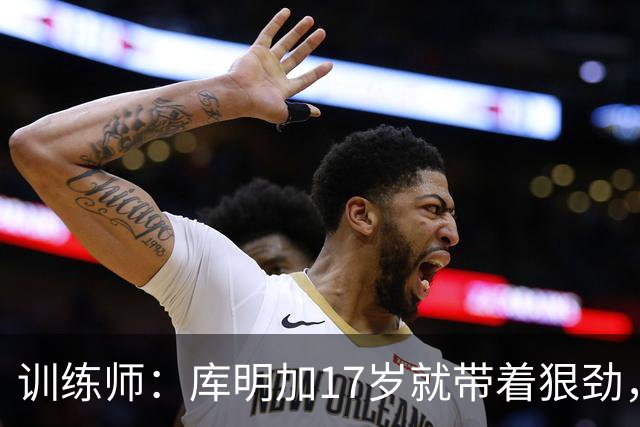 训练师：库明加17岁就带着狠劲，如今不再只靠身体打球