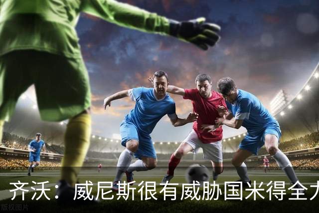 齐沃：威尼斯很有威胁国米得全力以赴 图拉姆和皮奥要竞争出场