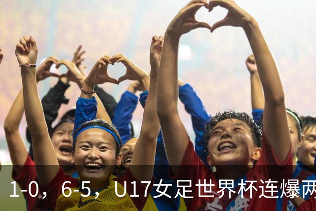 1-0，6-5，U17女足世界杯连爆两冷门！8强出2席，中国队时间确定